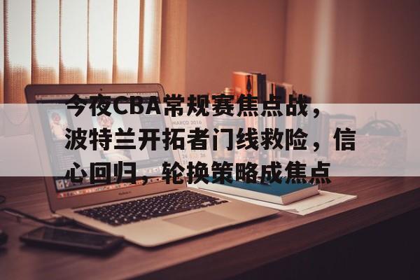 关于今夜CBA常规赛焦点战，波特兰开拓者门线救险，信心回归，轮换策略成焦点的信息